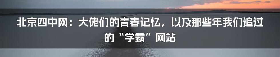 北京四中网：大佬们的青春记忆，以及那些年我们追过的“学霸”网站