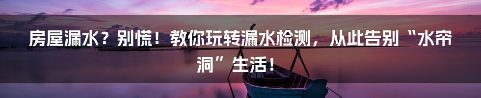 房屋漏水?别慌!教你玩转漏水检测,从此告别“水帘洞”生活!