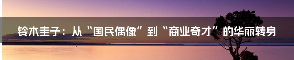 铃木圭子：从“国民偶像”到“商业奇才”的华丽转身