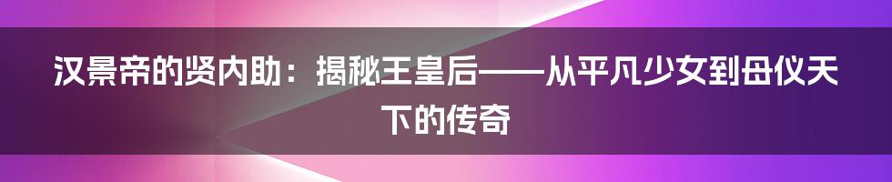汉景帝的贤内助：揭秘王皇后——从平凡少女到母仪天下的传奇