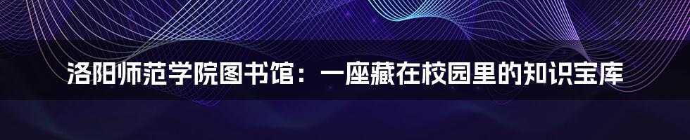 洛阳师范学院图书馆：一座藏在校园里的知识宝库