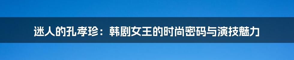 迷人的孔孝珍：韩剧女王的时尚密码与演技魅力