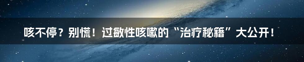 咳不停?别慌!过敏性咳嗽的“治疗秘籍”大公开!