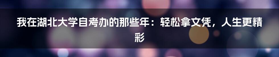 我在湖北大学自考办的那些年：轻松拿文凭，人生更精彩