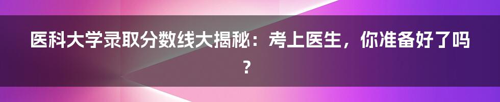 医科大学录取分数线大揭秘:考上医生,你准备好了吗?