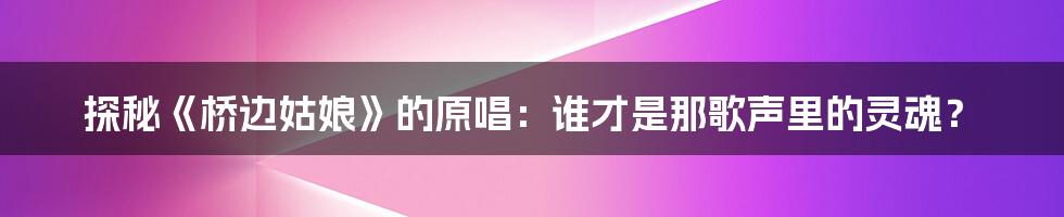 探秘《桥边姑娘》的原唱:谁才是那歌声里的灵魂?