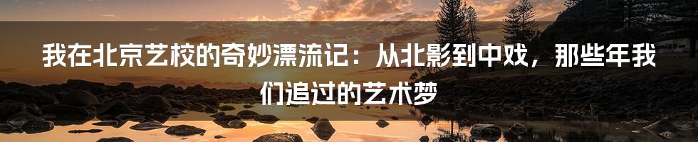 我在北京艺校的奇妙漂流记:从北影到中戏,那些年我们追过的艺术梦