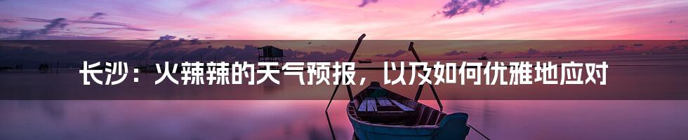 长沙：火辣辣的天气预报，以及如何优雅地应对