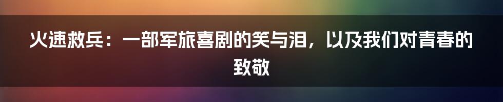 火速救兵:一部军旅喜剧的笑与泪,以及我们对青春的致敬