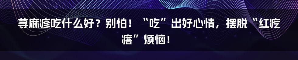 荨麻疹吃什么好?别怕!“吃”出好心情,摆脱“红疙瘩”烦恼!