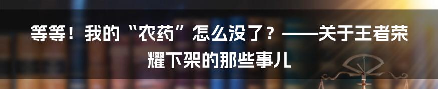 等等！我的“农药”怎么没了？——关于王者荣耀下架的那些事儿