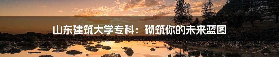 山东建筑大学专科：砌筑你的未来蓝图