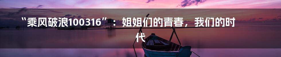 “乘风破浪100316”:姐姐们的青春,我们的时代