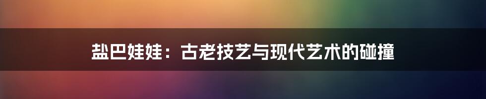 盐巴娃娃:古老技艺与现代艺术的碰撞