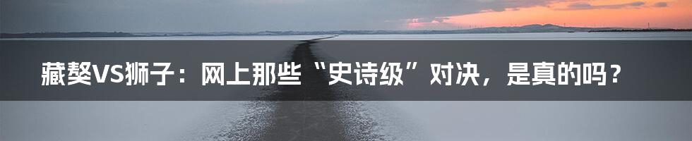 藏獒VS狮子：网上那些“史诗级”对决，是真的吗？