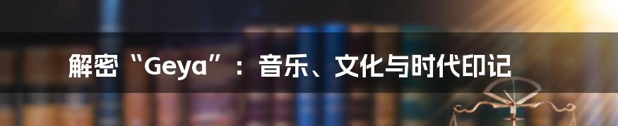 解密“Geya”:音乐、文化与时代印记