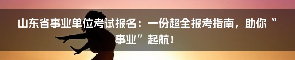 山东省事业单位考试报名:一份超全报考指南,助你“事业”起航!