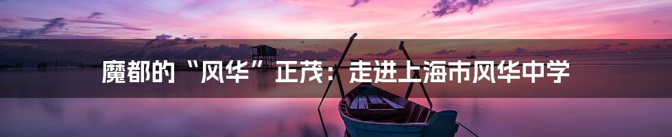 魔都的“风华”正茂：走进上海市风华中学