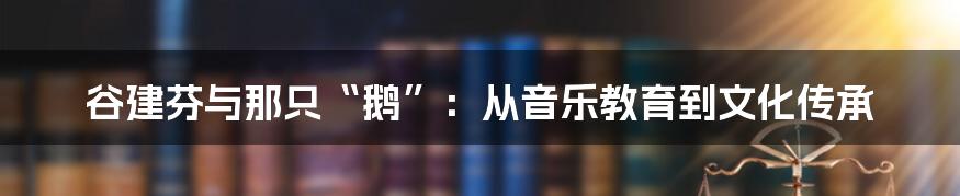 谷建芬与那只“鹅”：从音乐教育到文化传承