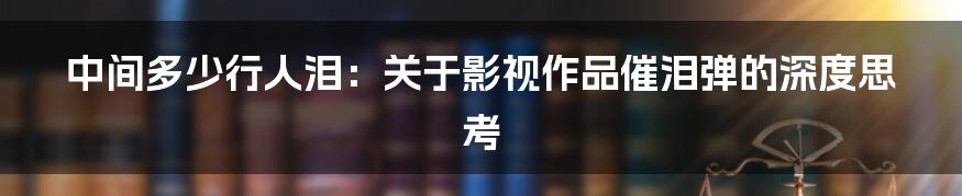 中间多少行人泪:关于影视作品催泪弹的深度思考