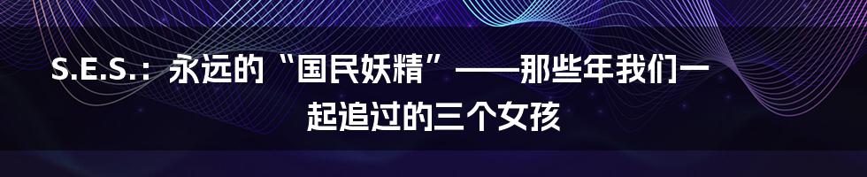 S.E.S.:永远的“国民妖精”——那些年我们一起追过的三个女孩