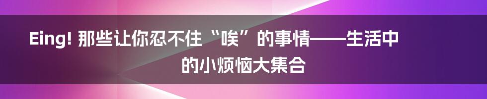 Eing! 那些让你忍不住“唉”的事情——生活中的小烦恼大集合