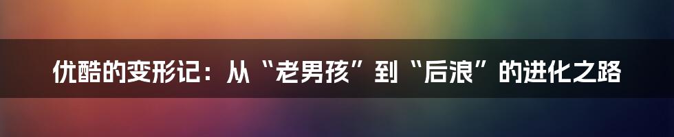 优酷的变形记：从“老男孩”到“后浪”的进化之路