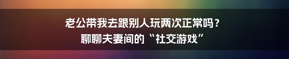老公带我去跟别人玩两次正常吗? 聊聊夫妻间的“社交游戏”