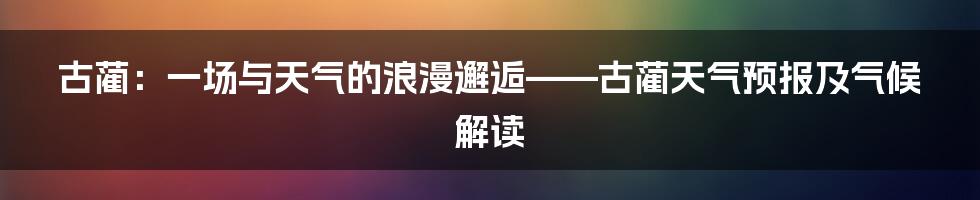 古蔺：一场与天气的浪漫邂逅——古蔺天气预报及气候解读