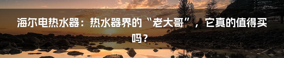 海尔电热水器:热水器界的“老大哥”,它真的值得买吗?