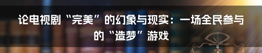 论电视剧“完美”的幻象与现实:一场全民参与的“造梦”游戏
