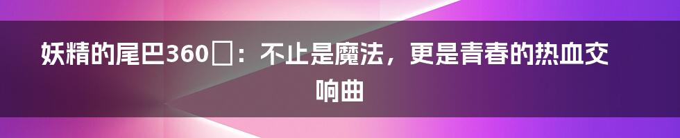 妖精的尾巴360°:不止是魔法,更是青春的热血交响曲