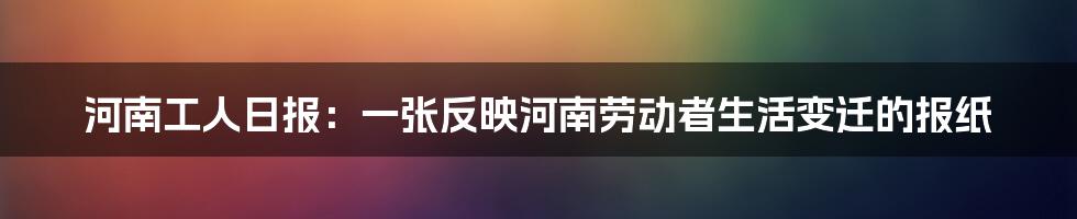 河南工人日报:一张反映河南劳动者生活变迁的报纸