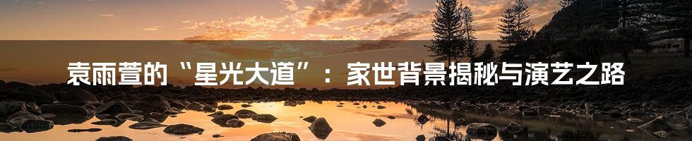 袁雨萱的“星光大道”:家世背景揭秘与演艺之路