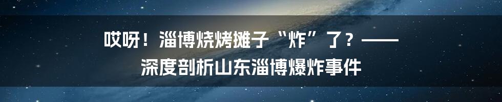 哎呀！淄博烧烤摊子“炸”了？—— 深度剖析山东淄博爆炸事件