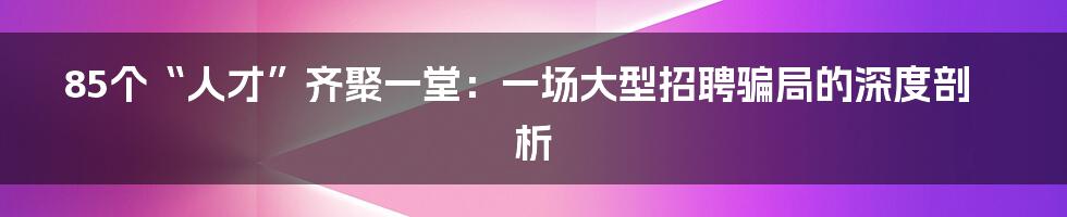 85个“人才”齐聚一堂：一场大型招聘骗局的深度剖析
