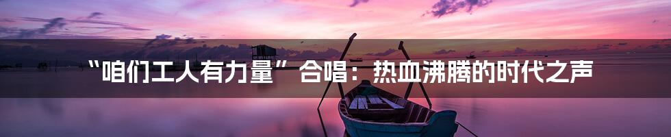 “咱们工人有力量”合唱：热血沸腾的时代之声