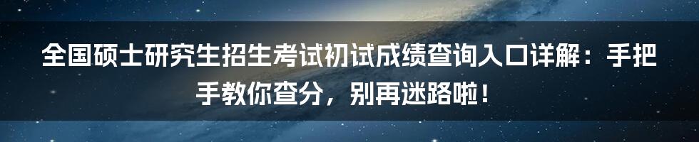 全国硕士研究生招生考试初试成绩查询入口详解：手把手教你查分，别再迷路啦！
