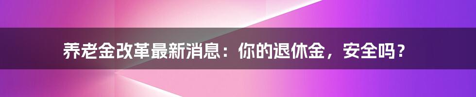 养老金改革最新消息:你的退休金,安全吗?