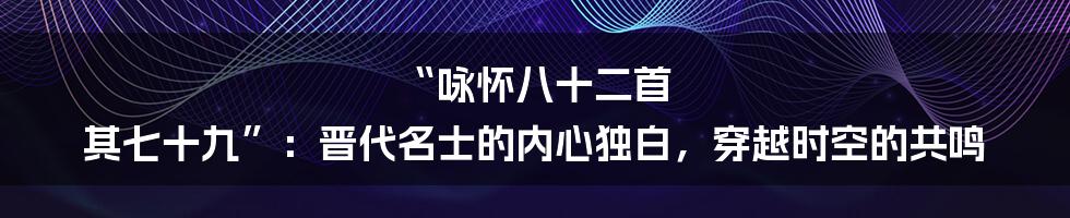 “咏怀八十二首 其七十九”：晋代名士的内心独白，穿越时空的共鸣