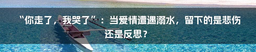 “你走了，我哭了”：当爱情遭遇溺水，留下的是悲伤还是反思？