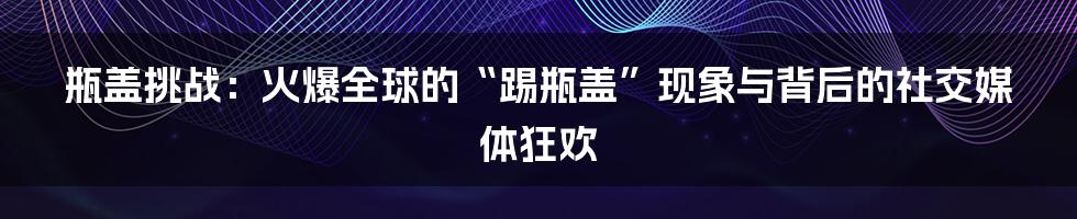 瓶盖挑战：火爆全球的“踢瓶盖”现象与背后的社交媒体狂欢