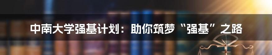 中南大学强基计划：助你筑梦“强基”之路