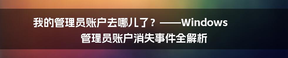 我的管理员账户去哪儿了？——Windows 管理员账户消失事件全解析