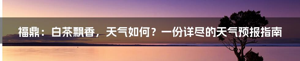 福鼎：白茶飘香，天气如何？一份详尽的天气预报指南