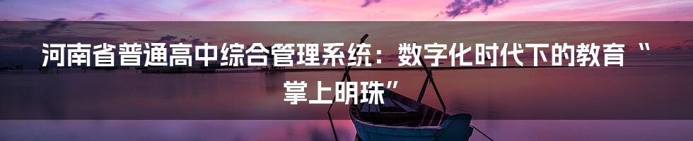 河南省普通高中综合管理系统：数字化时代下的教育“掌上明珠”