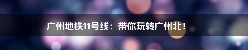 广州地铁11号线：带你玩转广州北！