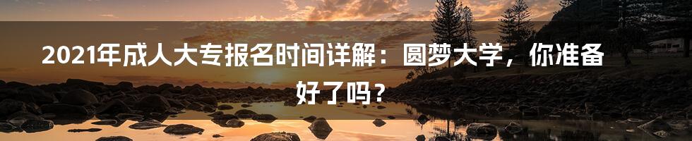 2021年成人大专报名时间详解：圆梦大学，你准备好了吗？