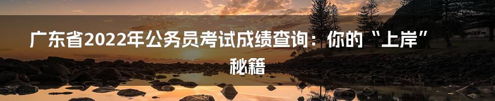 广东省2022年公务员考试成绩查询：你的“上岸”秘籍