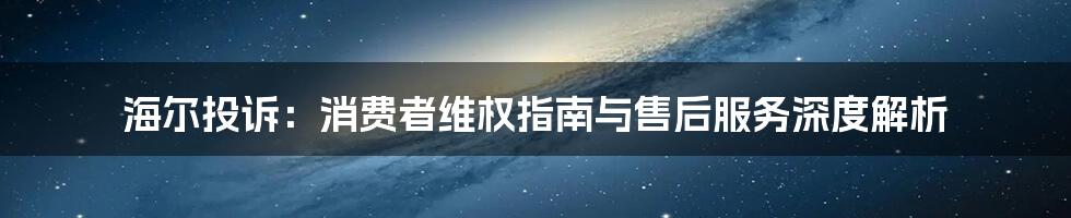 海尔投诉:消费者维权指南与售后服务深度解析